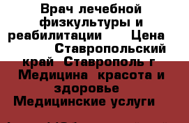 Врач лечебной физкультуры и реабилитации    › Цена ­ 1 000 - Ставропольский край, Ставрополь г. Медицина, красота и здоровье » Медицинские услуги   